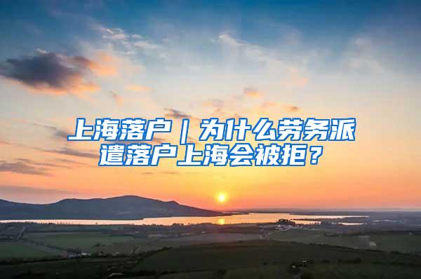 上海落户｜为什么劳务派遣落户上海会被拒？