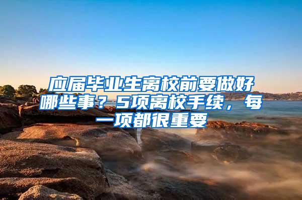 应届毕业生离校前要做好哪些事？5项离校手续，每一项都很重要