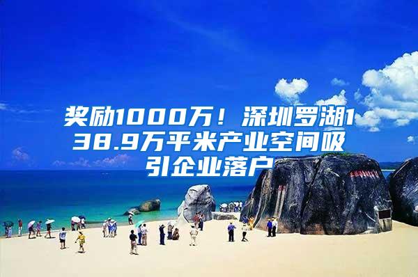 奖励1000万！深圳罗湖138.9万平米产业空间吸引企业落户