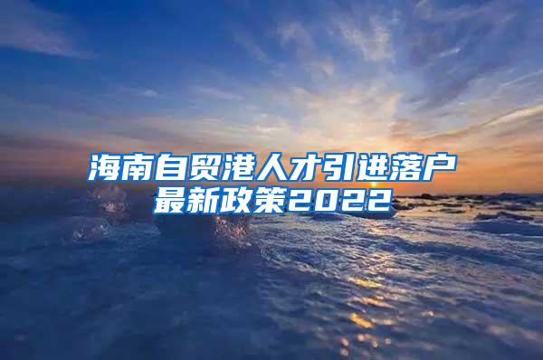 海南自贸港人才引进落户最新政策2022