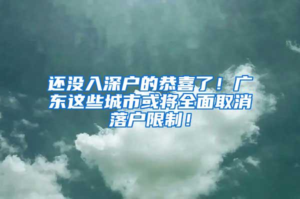 还没入深户的恭喜了！广东这些城市或将全面取消落户限制！