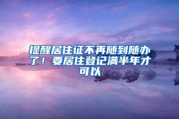 提醒居住证不再随到随办了！要居住登记满半年才可以