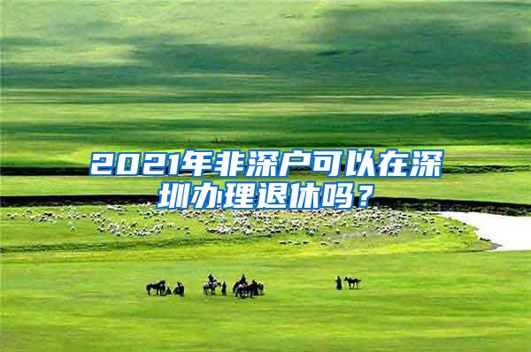 2021年非深户可以在深圳办理退休吗？