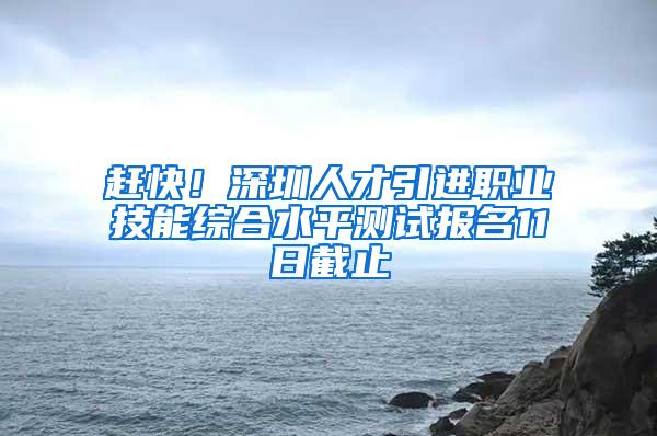 赶快！深圳人才引进职业技能综合水平测试报名11日截止