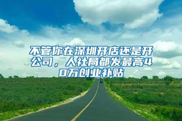 不管你在深圳开店还是开公司，人社局都发最高40万创业补贴