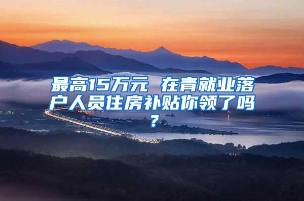 最高15万元 在青就业落户人员住房补贴你领了吗？