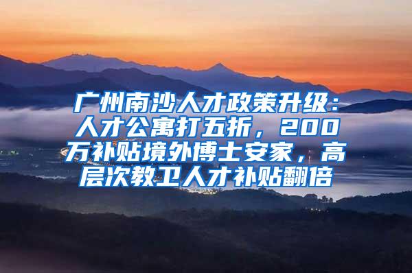 广州南沙人才政策升级：人才公寓打五折，200万补贴境外博士安家，高层次教卫人才补贴翻倍