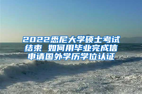 2022悉尼大学硕士考试结束 如何用毕业完成信申请国外学历学位认证