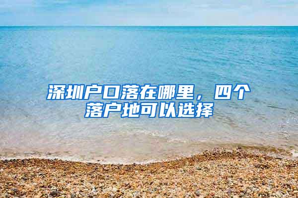 深圳户口落在哪里，四个落户地可以选择