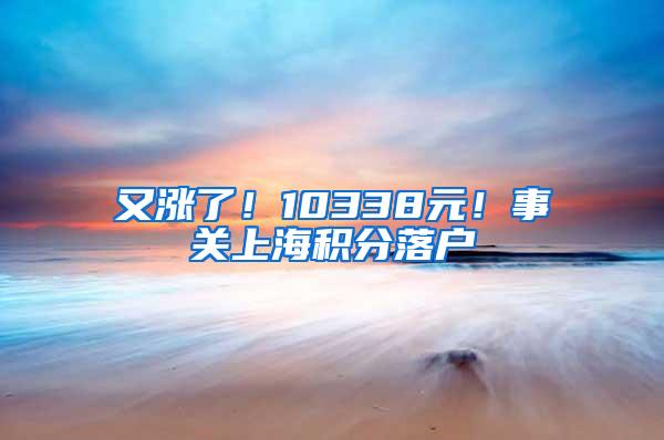 又涨了！10338元！事关上海积分落户