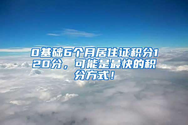 0基础6个月居住证积分120分，可能是最快的积分方式！