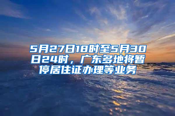 5月27日18时至5月30日24时，广东多地将暂停居住证办理等业务