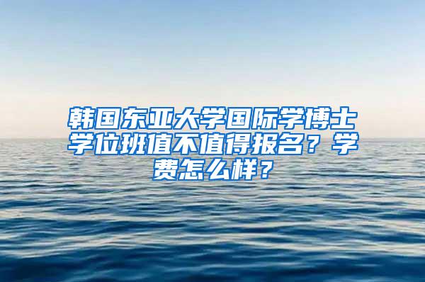 韩国东亚大学国际学博士学位班值不值得报名？学费怎么样？