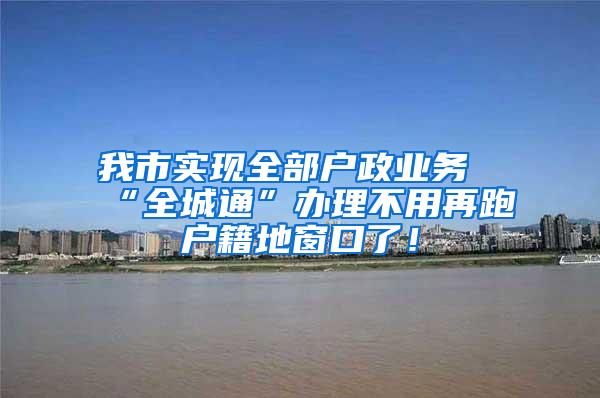 我市实现全部户政业务“全城通”办理不用再跑户籍地窗口了！