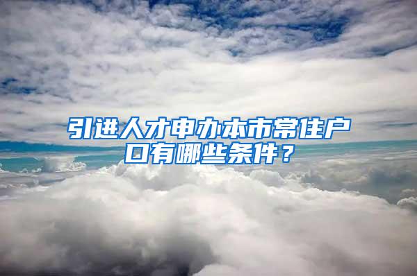 引进人才申办本市常住户口有哪些条件？