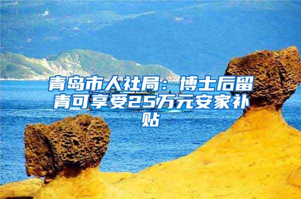 青岛市人社局：博士后留青可享受25万元安家补贴
