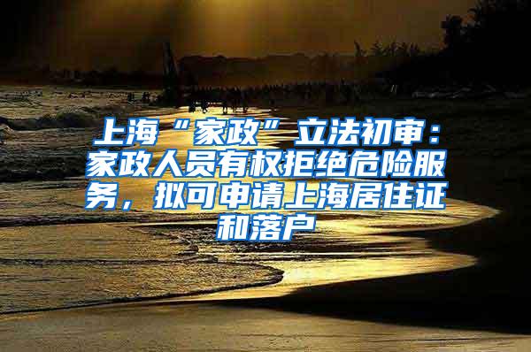 上海“家政”立法初审：家政人员有权拒绝危险服务，拟可申请上海居住证和落户