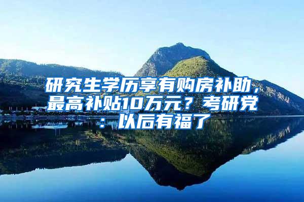 研究生学历享有购房补助，最高补贴10万元？考研党：以后有福了