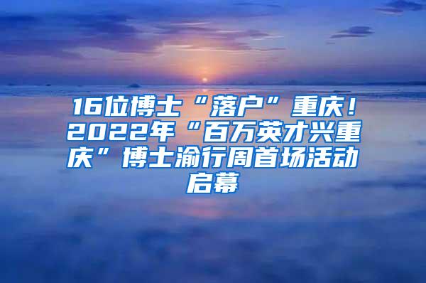 16位博士“落户”重庆！2022年“百万英才兴重庆”博士渝行周首场活动启幕