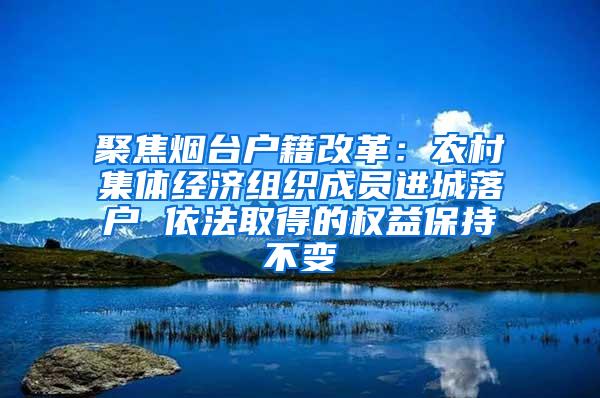 聚焦烟台户籍改革：农村集体经济组织成员进城落户 依法取得的权益保持不变