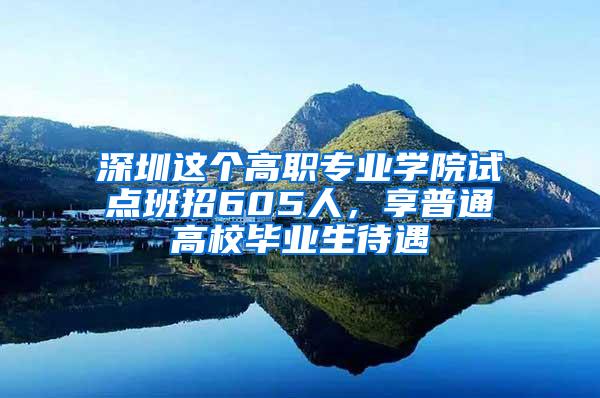深圳这个高职专业学院试点班招605人，享普通高校毕业生待遇