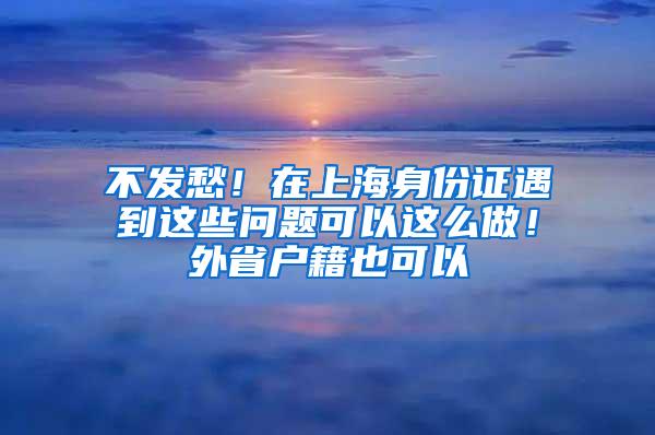 不发愁！在上海身份证遇到这些问题可以这么做！外省户籍也可以