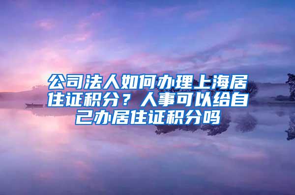 公司法人如何办理上海居住证积分？人事可以给自己办居住证积分吗