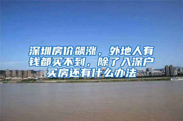 深圳房价飙涨，外地人有钱都买不到，除了入深户买房还有什么办法