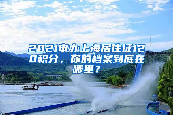 2021申办上海居住证120积分，你的档案到底在哪里？