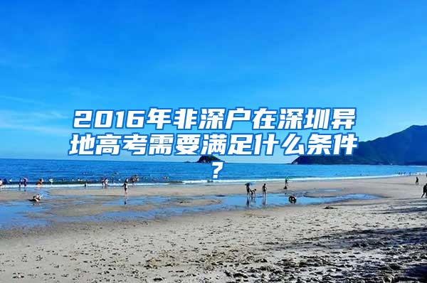 2016年非深户在深圳异地高考需要满足什么条件？