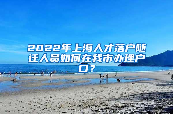 2022年上海人才落户随迁人员如何在我市办理户口？