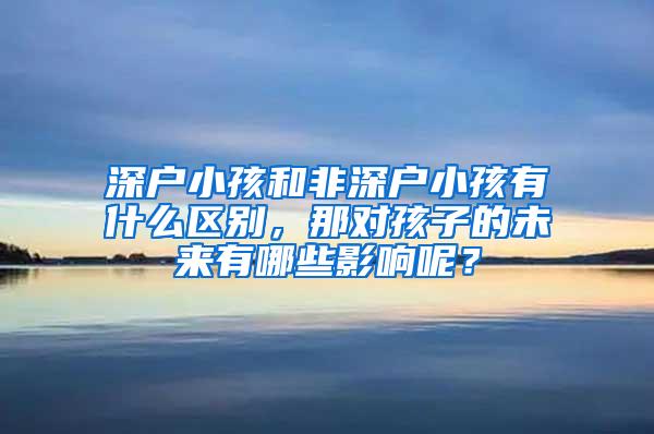 深户小孩和非深户小孩有什么区别，那对孩子的未来有哪些影响呢？