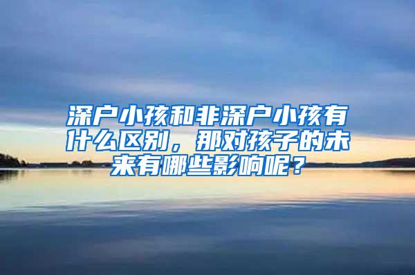 深户小孩和非深户小孩有什么区别，那对孩子的未来有哪些影响呢？