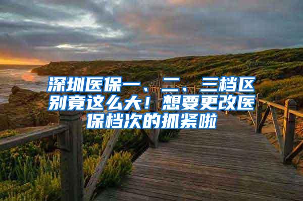 深圳医保一、二、三档区别竟这么大！想要更改医保档次的抓紧啦