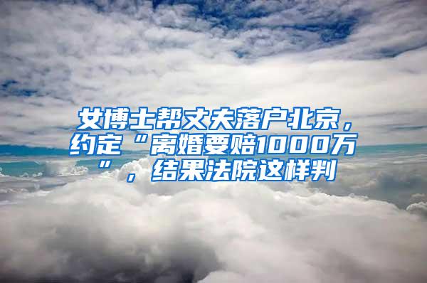 女博士帮丈夫落户北京，约定“离婚要赔1000万”，结果法院这样判