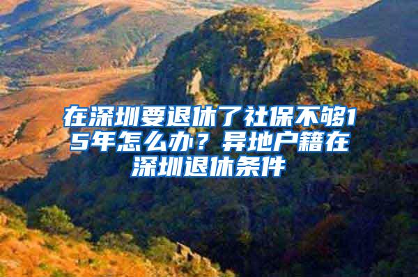 在深圳要退休了社保不够15年怎么办？异地户籍在深圳退休条件