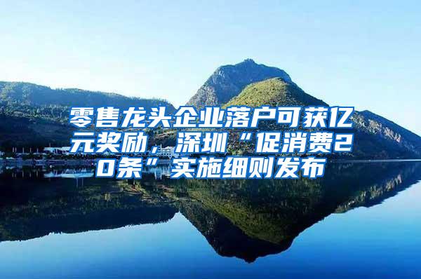 零售龙头企业落户可获亿元奖励，深圳“促消费20条”实施细则发布