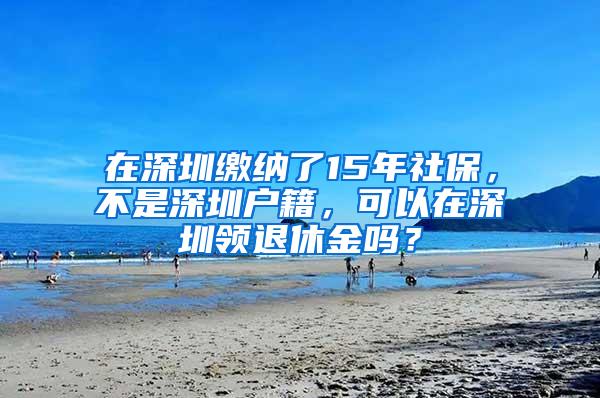 在深圳缴纳了15年社保，不是深圳户籍，可以在深圳领退休金吗？