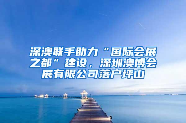 深澳联手助力“国际会展之都”建设，深圳澳博会展有限公司落户坪山