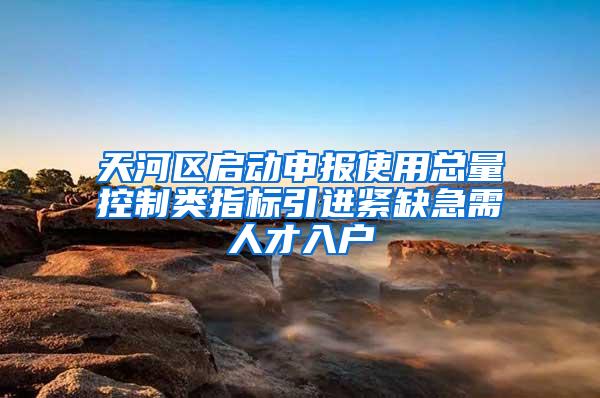 天河区启动申报使用总量控制类指标引进紧缺急需人才入户