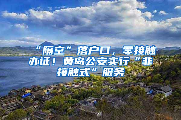 “隔空”落户口，零接触办证！黄岛公安实行“非接触式”服务