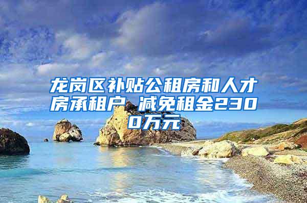 龙岗区补贴公租房和人才房承租户 减免租金2300万元