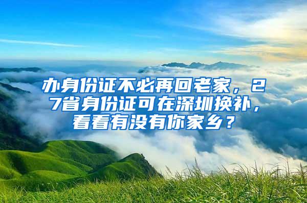 办身份证不必再回老家，27省身份证可在深圳换补，看看有没有你家乡？