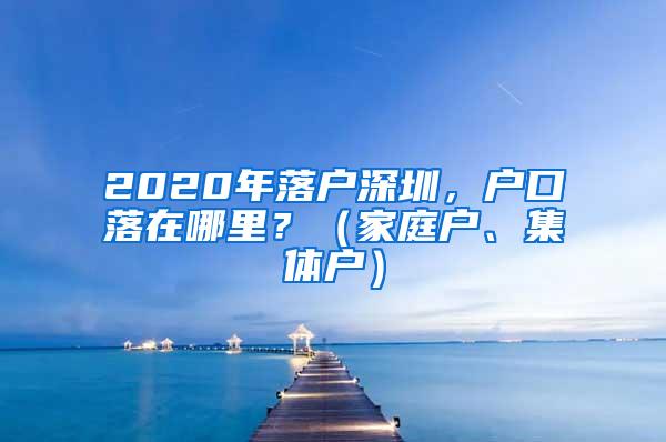 2020年落户深圳，户口落在哪里？（家庭户、集体户）