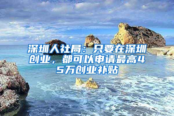 深圳人社局：只要在深圳创业，都可以申请最高45万创业补贴