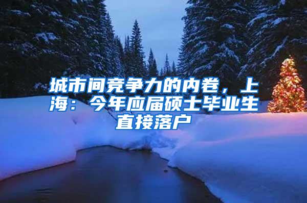 城市间竞争力的内卷，上海：今年应届硕士毕业生直接落户