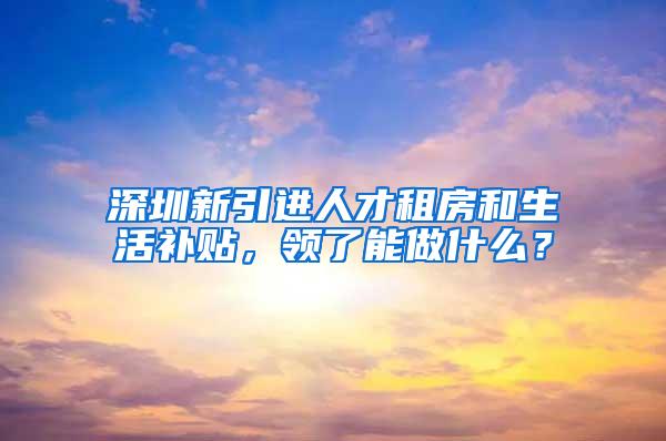 深圳新引进人才租房和生活补贴，领了能做什么？