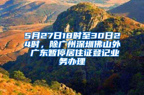 5月27日18时至30日24时，除广州深圳佛山外 广东暂停居住证登记业务办理