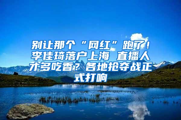 别让那个“网红”跑了！李佳琦落户上海 直播人才多吃香？各地抢夺战正式打响