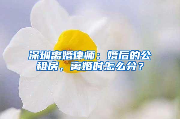 深圳离婚律师：婚后的公租房，离婚时怎么分？